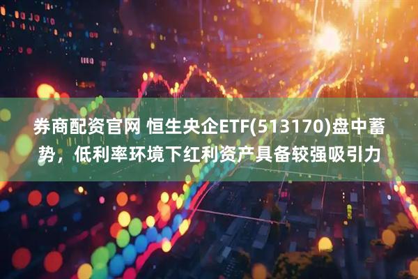 券商配资官网 恒生央企ETF(513170)盘中蓄势，低利率环境下红利资产具备较强吸引力