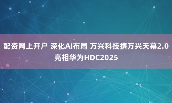 配资网上开户 深化AI布局 万兴科技携万兴天幕2.0亮相华为HDC2025