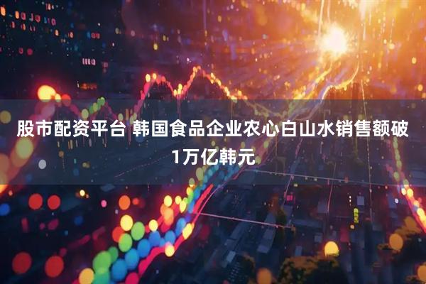 股市配资平台 韩国食品企业农心白山水销售额破1万亿韩元