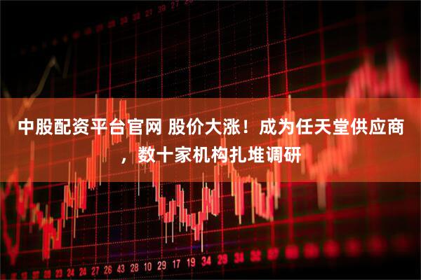 中股配资平台官网 股价大涨！成为任天堂供应商，数十家机构扎堆调研