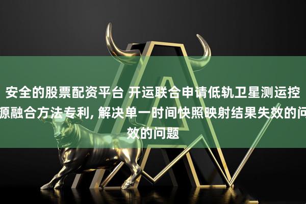 安全的股票配资平台 开运联合申请低轨卫星测运控资源融合方法专利, 解决单一时间快照映射结果失效的问题