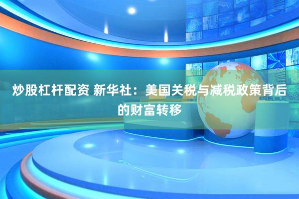 炒股杠杆配资 新华社：美国关税与减税政策背后的财富转移