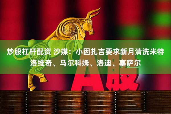 炒股杠杆配资 沙媒：小因扎吉要求新月清洗米特洛维奇、马尔科姆、洛迪、塞萨尔