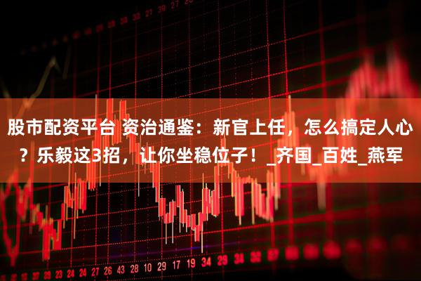 股市配资平台 资治通鉴：新官上任，怎么搞定人心？乐毅这3招，让你坐稳位子！_齐国_百姓_燕军