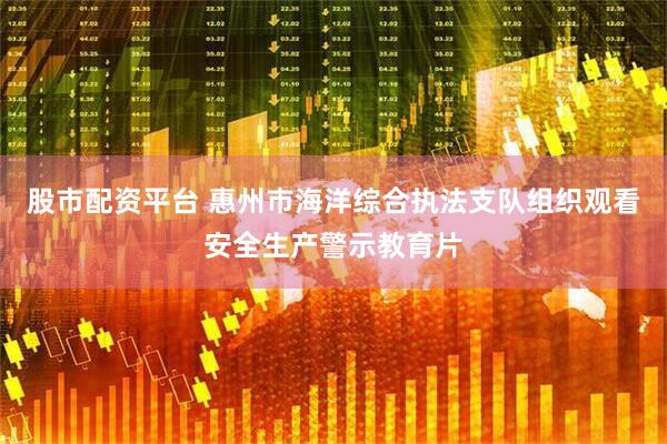 股市配资平台 惠州市海洋综合执法支队组织观看安全生产警示教育片