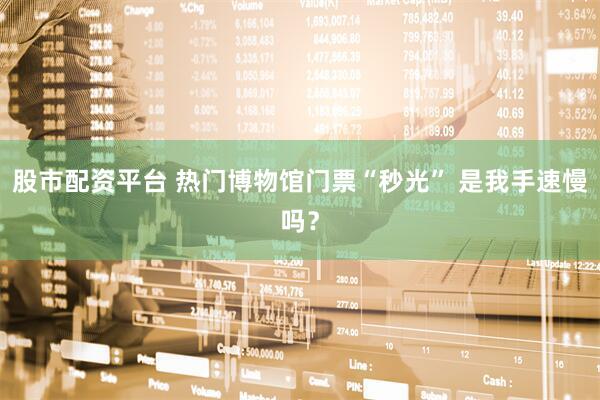 股市配资平台 热门博物馆门票“秒光” 是我手速慢吗？