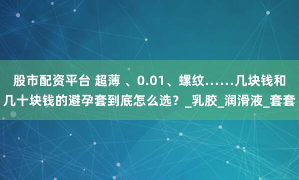 股市配资平台 超薄 、0.01、螺纹……几块钱和几十块钱的避孕套到底怎么选？_乳胶_润滑液_套套