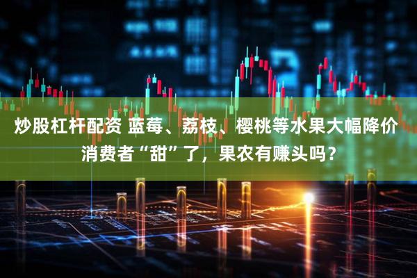 炒股杠杆配资 蓝莓、荔枝、樱桃等水果大幅降价 消费者“甜”了，果农有赚头吗？