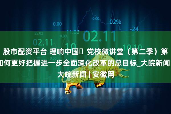 股市配资平台 理响中国・党校微讲堂（第二季）第八讲：如何更好把握进一步全面深化改革的总目标_大皖新闻 | 安徽网