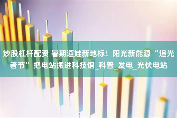 炒股杠杆配资 暑期遛娃新地标！阳光新能源 “追光者节” 把电站搬进科技馆_科普_发电_光伏电站