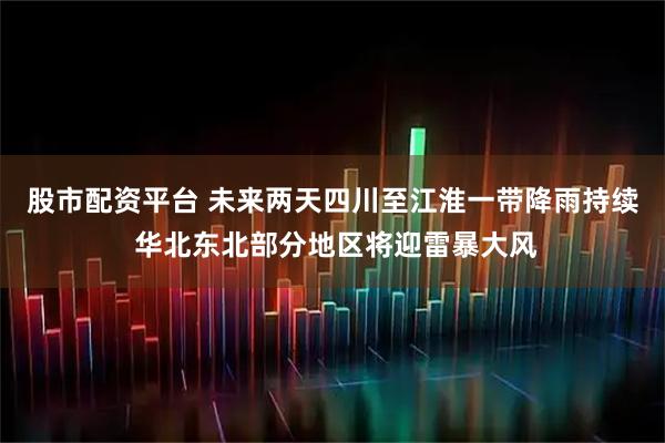 股市配资平台 未来两天四川至江淮一带降雨持续 华北东北部分地区将迎雷暴大风