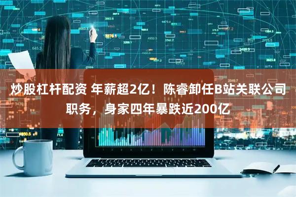 炒股杠杆配资 年薪超2亿！陈睿卸任B站关联公司职务，身家四年暴跌近200亿