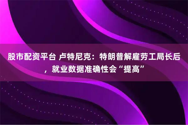股市配资平台 卢特尼克：特朗普解雇劳工局长后，就业数据准确性会“提高”