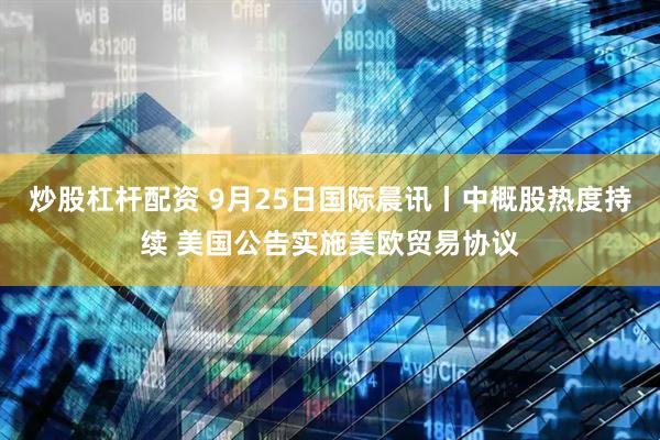 炒股杠杆配资 9月25日国际晨讯丨中概股热度持续 美国公告实施美欧贸易协议