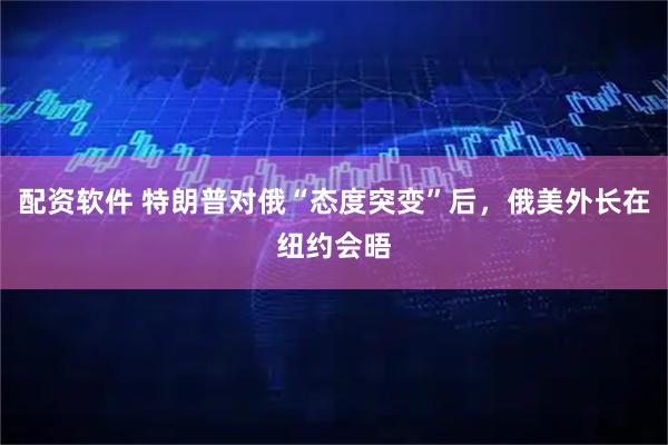 配资软件 特朗普对俄“态度突变”后，俄美外长在纽约会晤