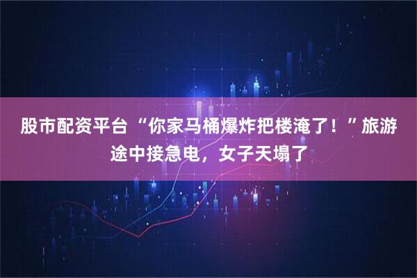 股市配资平台 “你家马桶爆炸把楼淹了!”旅游途中接急电,女子天塌了