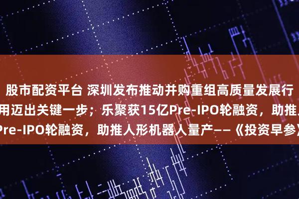 股市配资平台 深圳发布推动并购重组高质量发展行动方案;量子计算应用迈出关键一步;乐聚获15亿Pre-IPO轮融资,助推人形机器人量产——《投资早参》