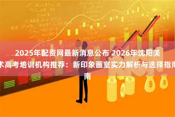 2025年配资网最新消息公布 2026年沈阳美术高考培训机构推荐：新印象画室实力解析与选择指南