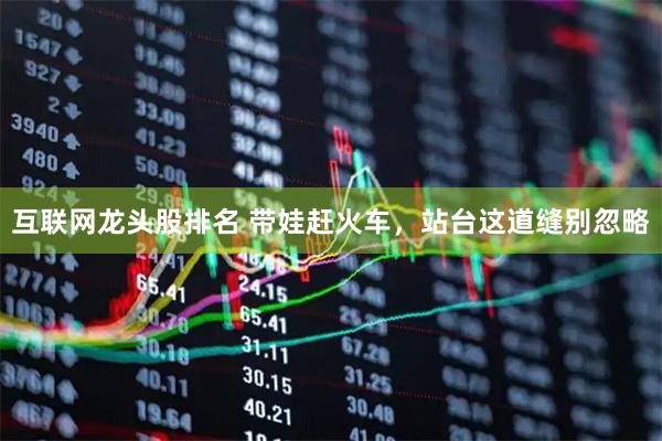 互联网龙头股排名 带娃赶火车，站台这道缝别忽略