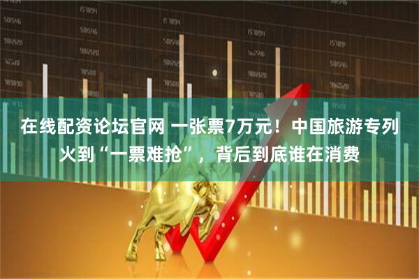在线配资论坛官网 一张票7万元!中国旅游专列火到“一票难抢”,背后到底谁在消费